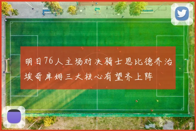 明日76人主场对决骑士恩比德乔治埃奇库姆三大核心有望齐上阵