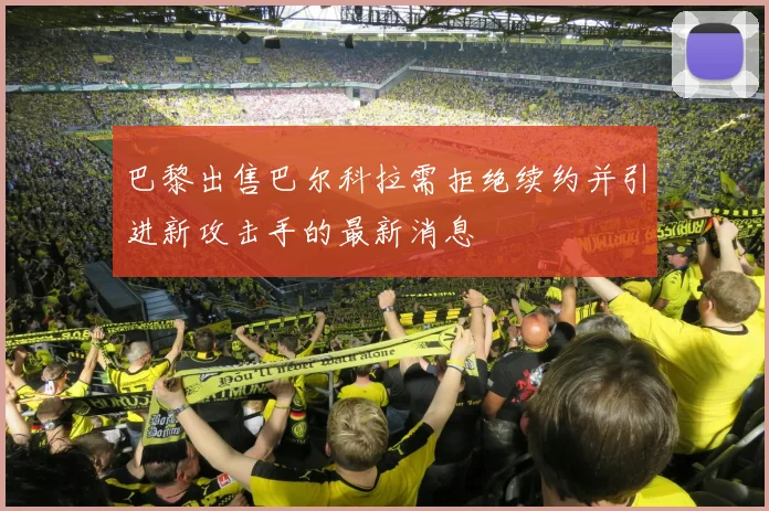 巴黎出售巴尔科拉需拒绝续约并引进新攻击手的最新消息