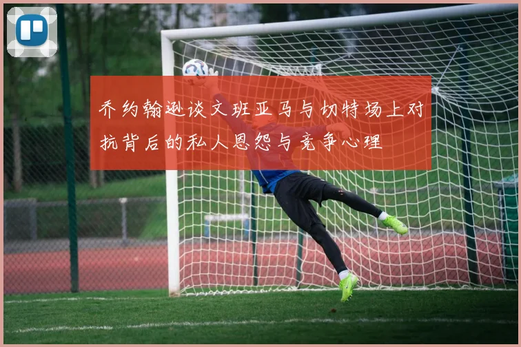 乔约翰逊谈文班亚马与切特场上对抗背后的私人恩怨与竞争心理