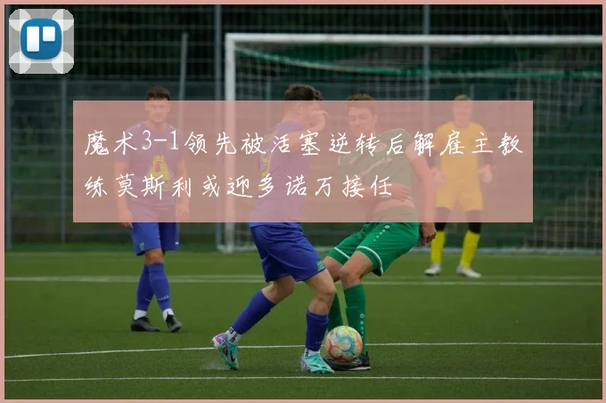 魔术3-1领先被活塞逆转后解雇主教练莫斯利或迎多诺万接任
