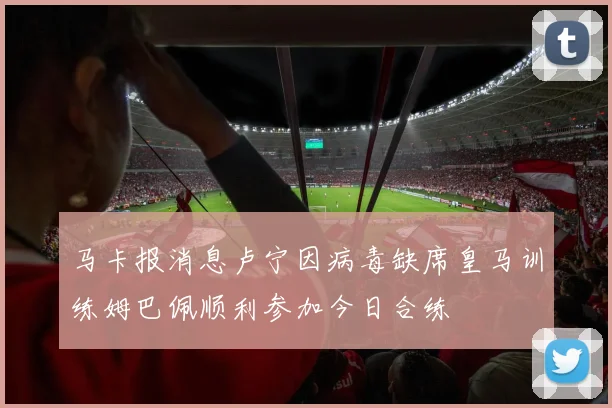 马卡报消息卢宁因病毒缺席皇马训练姆巴佩顺利参加今日合练