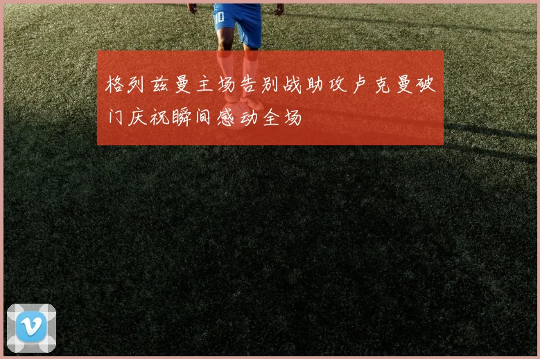 格列兹曼主场告别战助攻卢克曼破门庆祝瞬间感动全场