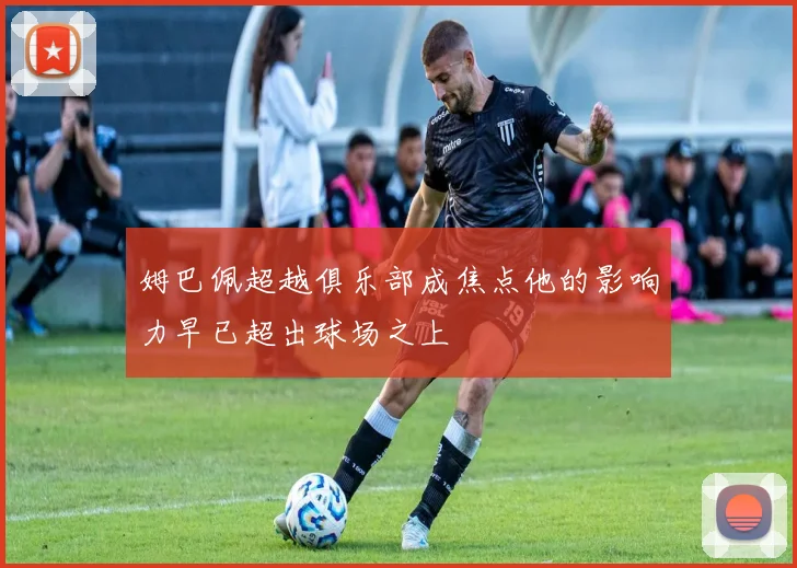 姆巴佩超越俱乐部成焦点他的影响力早已超出球场之上