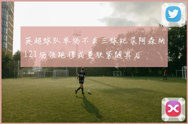 英超球队单场不丢三球纪录阿森纳121场领跑穆式曼联紧随其后