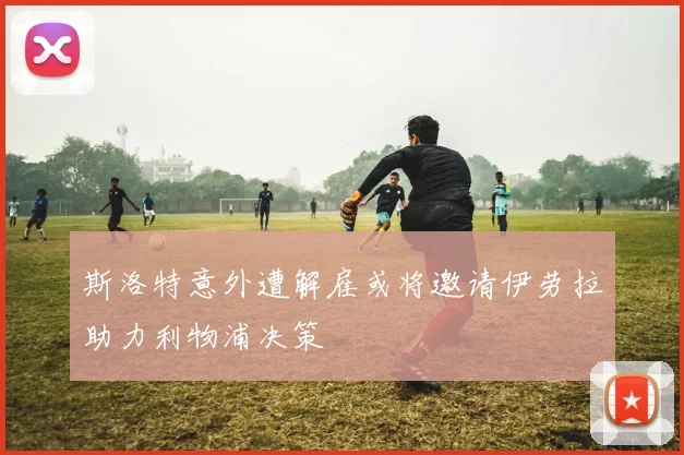 斯洛特意外遭解雇或将邀请伊劳拉助力利物浦决策