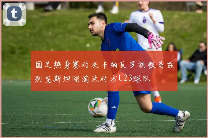 国足热身赛对决卡纳瓦罗执教乌兹别克斯坦刚淘汰对方U23球队