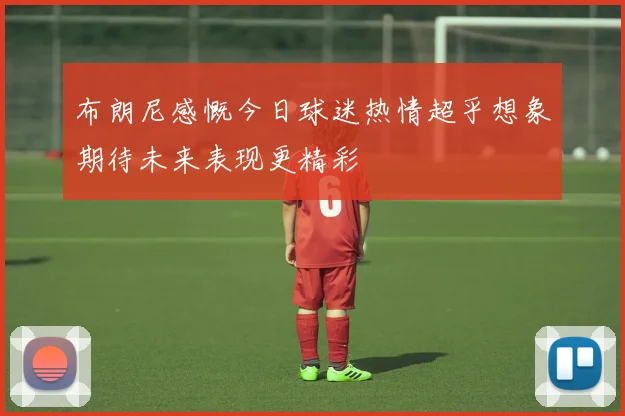 布朗尼感慨今日球迷热情超乎想象期待未来表现更精彩