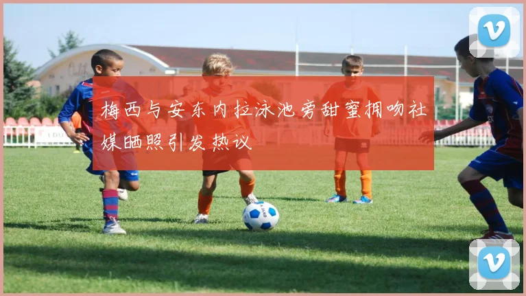 梅西与安东内拉泳池旁甜蜜拥吻社媒晒照引发热议