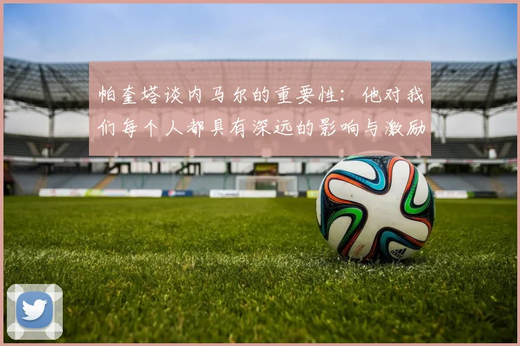 帕奎塔谈内马尔的重要性：他对我们每个人都具有深远的影响与激励