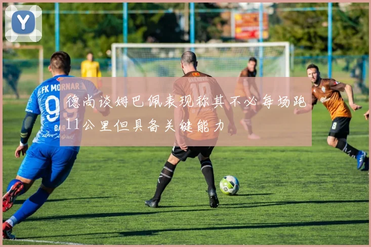 德尚谈姆巴佩表现称其不必每场跑11公里但具备关键能力