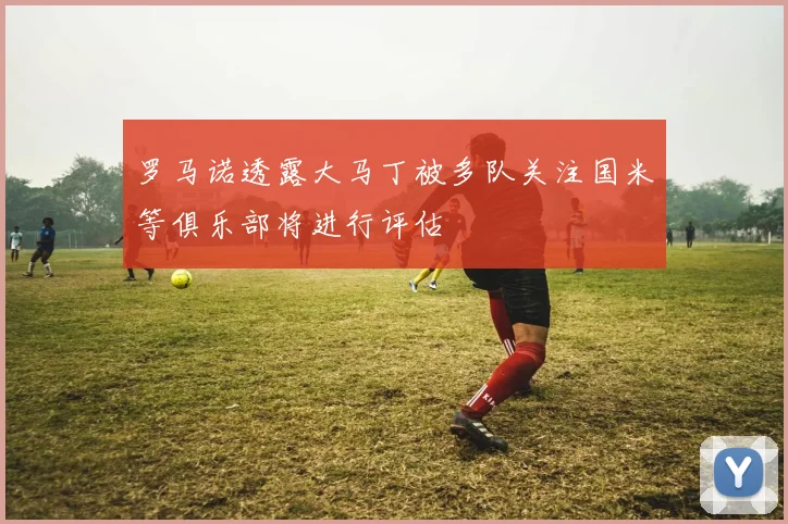 罗马诺透露大马丁被多队关注国米等俱乐部将进行评估