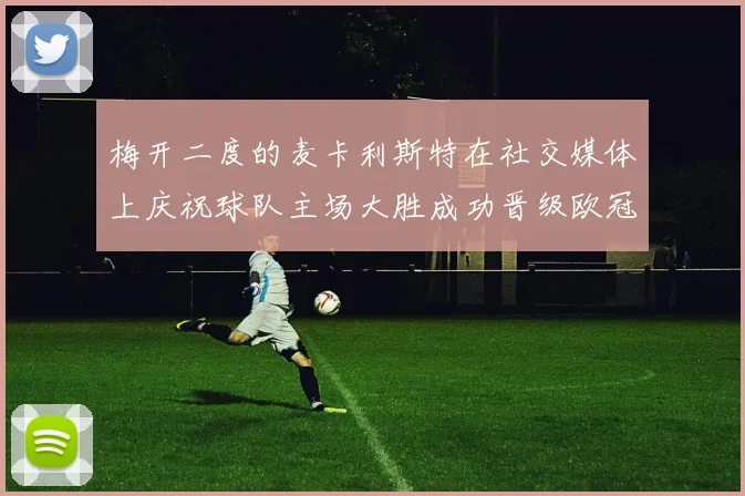 梅开二度的麦卡利斯特在社交媒体上庆祝球队主场大胜成功晋级欧冠16强